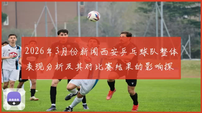2026年3月份新闻西安乒乓球队整体表现分析及其对比赛结果的影响探讨