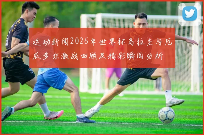 运动新闻2026年世界杯乌拉圭与厄瓜多尔激战回顾及精彩瞬间分析