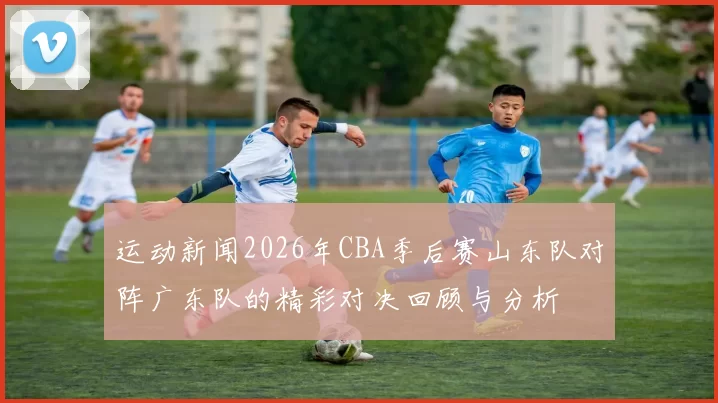运动新闻2026年CBA季后赛山东队对阵广东队的精彩对决回顾与分析
