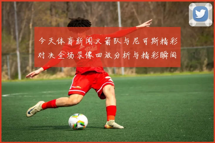 今天体育新闻火箭队与尼可斯精彩对决全场录像回放分析与精彩瞬间集锦