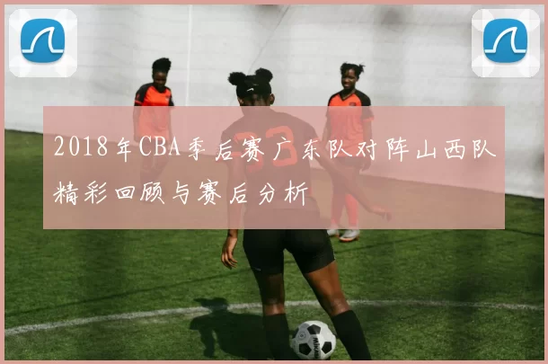 2018年CBA季后赛广东队对阵山西队精彩回顾与赛后分析